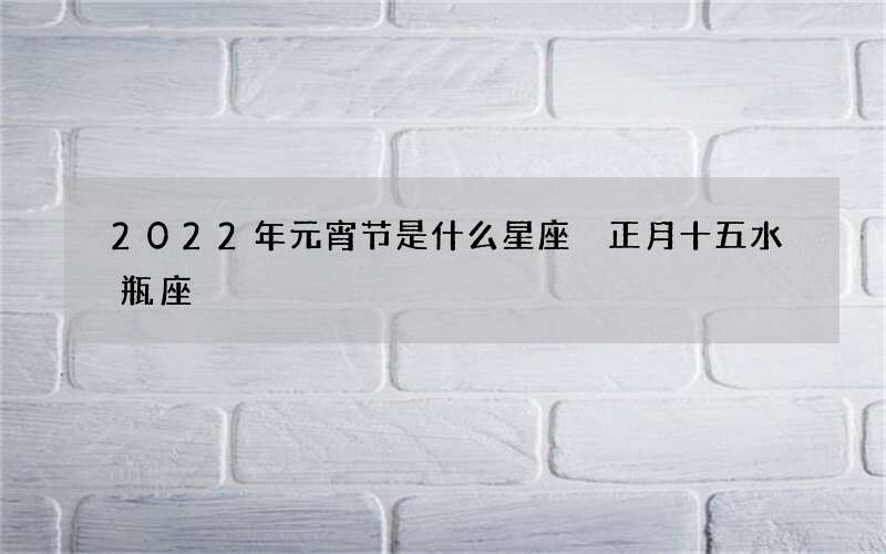 2022年元宵节是什么星座 正月十五水瓶座